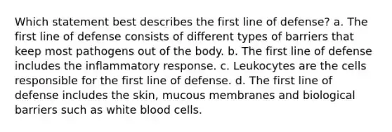 Which statement best describes the first line of defense? a. The first line of defense consists of different types of barriers that keep most pathogens out of the body. b. The first line of defense includes the inflammatory response. c. Leukocytes are the cells responsible for the first line of defense. d. The first line of defense includes the skin, mucous membranes and biological barriers such as white blood cells.