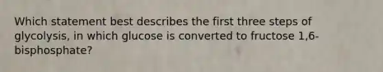 Which statement best describes the first three steps of glycolysis, in which glucose is converted to fructose 1,6-bisphosphate?