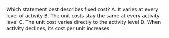 Which statement best describes fixed cost? A. It varies at every level of activity B. The unit costs stay the same at every activity level C. The unit cost varies directly to the activity level D. When activity declines, its cost per unit increases