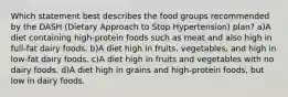 Which statement best describes the food groups recommended by the DASH (Dietary Approach to Stop Hypertension) plan? a)A diet containing high-protein foods such as meat and also high in full-fat dairy foods. b)A diet high in fruits, vegetables, and high in low-fat dairy foods. c)A diet high in fruits and vegetables with no dairy foods. d)A diet high in grains and high-protein foods, but low in dairy foods.