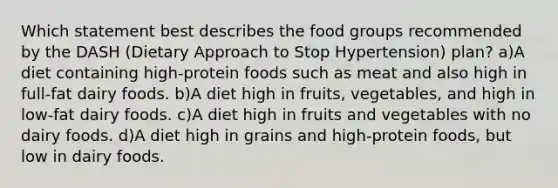 Which statement best describes the food groups recommended by the DASH (Dietary Approach to Stop Hypertension) plan? a)A diet containing high-protein foods such as meat and also high in full-fat dairy foods. b)A diet high in fruits, vegetables, and high in low-fat dairy foods. c)A diet high in fruits and vegetables with no dairy foods. d)A diet high in grains and high-protein foods, but low in dairy foods.