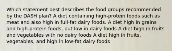 Which statement best describes the food groups recommended by the DASH plan? A diet containing high-protein foods such as meat and also high in full-fat dairy foods. A diet high in grains and high-protein foods, but low in dairy foods A diet high in fruits and vegetables with no dairy foods A diet high in fruits, vegetables, and high in low-fat dairy foods