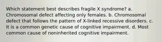 Which statement best describes fragile X syndrome? a. Chromosomal defect affecting only females. b. Chromosomal defect that follows the pattern of X-linked recessive disorders. c. It is a common genetic cause of cognitive impairment. d. Most common cause of noninherited cognitive impairment.