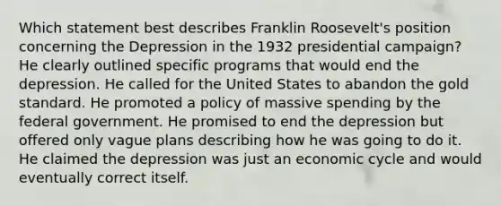 Which statement best describes Franklin Roosevelt's position concerning the Depression in the 1932 presidential campaign? He clearly outlined specific programs that would end the depression. He called for the United States to abandon the gold standard. He promoted a policy of massive spending by the federal government. He promised to end the depression but offered only vague plans describing how he was going to do it. He claimed the depression was just an economic cycle and would eventually correct itself.