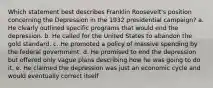 Which statement best describes Franklin Roosevelt's position concerning the Depression in the 1932 presidential campaign? a. He clearly outlined specific programs that would end the depression. b. He called for the United States to abandon the gold standard. c. He promoted a policy of massive spending by the federal government. d. He promised to end the depression but offered only vague plans describing how he was going to do it. e. He claimed the depression was just an economic cycle and would eventually correct itself