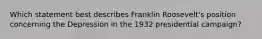 Which statement best describes Franklin Roosevelt's position concerning the Depression in the 1932 presidential campaign?