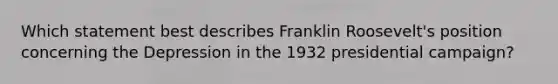 Which statement best describes Franklin Roosevelt's position concerning the Depression in the 1932 presidential campaign?