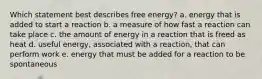 Which statement best describes free energy? a. energy that is added to start a reaction b. a measure of how fast a reaction can take place c. the amount of energy in a reaction that is freed as heat d. useful energy, associated with a reaction, that can perform work e. energy that must be added for a reaction to be spontaneous