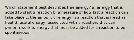 Which statement best describes free energy? a. energy that is added to start a reaction b. a measure of how fast a reaction can take place c. the amount of energy in a reaction that is freed as heat d. useful energy, associated with a reaction, that can perform work e. energy that must be added for a reaction to be spontaneous