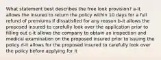 What statement best describes the free look provision? a-It allows the insured to return the policy within 10 days for a full refund of premiums if dissatisfied for any reason b-it allows the proposed insured to carefully look over the application prior to filling out c-it allows the company to obtain an inspection and medical examination on the proposed insured prior to issuing the policy d-it allows for the proposed insured to carefully look over the policy before applying for it