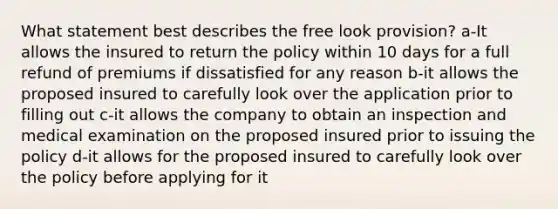 What statement best describes the free look provision? a-It allows the insured to return the policy within 10 days for a full refund of premiums if dissatisfied for any reason b-it allows the proposed insured to carefully look over the application prior to filling out c-it allows the company to obtain an inspection and medical examination on the proposed insured prior to issuing the policy d-it allows for the proposed insured to carefully look over the policy before applying for it