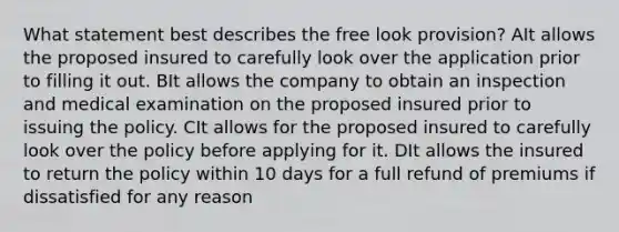 What statement best describes the free look provision? AIt allows the proposed insured to carefully look over the application prior to filling it out. BIt allows the company to obtain an inspection and medical examination on the proposed insured prior to issuing the policy. CIt allows for the proposed insured to carefully look over the policy before applying for it. DIt allows the insured to return the policy within 10 days for a full refund of premiums if dissatisfied for any reason