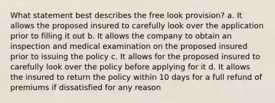 What statement best describes the free look provision? a. It allows the proposed insured to carefully look over the application prior to filling it out b. It allows the company to obtain an inspection and medical examination on the proposed insured prior to issuing the policy c. It allows for the proposed insured to carefully look over the policy before applying for it d. It allows the insured to return the policy within 10 days for a full refund of premiums if dissatisfied for any reason