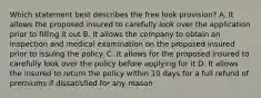 Which statement best describes the free look provision? A. It allows the proposed insured to carefully look over the application prior to filling it out B. It allows the company to obtain an inspection and medical examination on the proposed insured prior to issuing the policy. C. It allows for the proposed insured to carefully look over the policy before applying for it D. It allows the insured to return the policy within 10 days for a full refund of premiums if dissatisfied for any reason