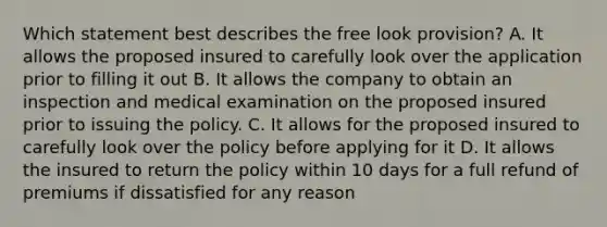 Which statement best describes the free look provision? A. It allows the proposed insured to carefully look over the application prior to filling it out B. It allows the company to obtain an inspection and medical examination on the proposed insured prior to issuing the policy. C. It allows for the proposed insured to carefully look over the policy before applying for it D. It allows the insured to return the policy within 10 days for a full refund of premiums if dissatisfied for any reason