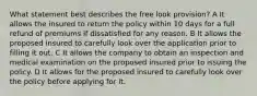 What statement best describes the free look provision? A It allows the insured to return the policy within 10 days for a full refund of premiums if dissatisfied for any reason. B It allows the proposed insured to carefully look over the application prior to filling it out. C It allows the company to obtain an inspection and medical examination on the proposed insured prior to issuing the policy. D It allows for the proposed insured to carefully look over the policy before applying for it.