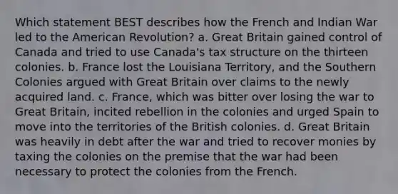 Which statement BEST describes how the French and Indian War led to the American Revolution? a. Great Britain gained control of Canada and tried to use Canada's tax structure on the thirteen colonies. b. France lost the Louisiana Territory, and the Southern Colonies argued with Great Britain over claims to the newly acquired land. c. France, which was bitter over losing the war to Great Britain, incited rebellion in the colonies and urged Spain to move into the territories of the British colonies. d. Great Britain was heavily in debt after the war and tried to recover monies by taxing the colonies on the premise that the war had been necessary to protect the colonies from the French.