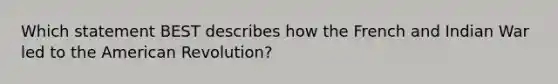 Which statement BEST describes how the French and Indian War led to the American Revolution?