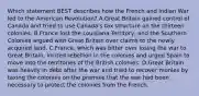 Which statement BEST describes how the French and Indian War led to the American Revolution? A.Great Britain gained control of Canada and tried to use Canada's tax structure on the thirteen colonies. B.France lost the Louisiana Territory, and the Southern Colonies argued with Great Britain over claims to the newly acquired land. C.France, which was bitter over losing the war to Great Britain, incited rebellion in the colonies and urged Spain to move into the territories of the British colonies. D.Great Britain was heavily in debt after the war and tried to recover monies by taxing the colonies on the premise that the war had been necessary to protect the colonies from the French.