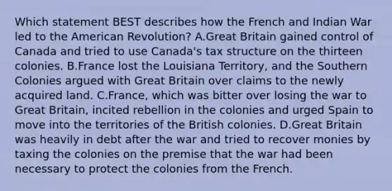 Which statement BEST describes how the French and Indian War led to the American Revolution? A.Great Britain gained control of Canada and tried to use Canada's tax structure on the thirteen colonies. B.France lost the Louisiana Territory, and the Southern Colonies argued with Great Britain over claims to the newly acquired land. C.France, which was bitter over losing the war to Great Britain, incited rebellion in the colonies and urged Spain to move into the territories of the British colonies. D.Great Britain was heavily in debt after the war and tried to recover monies by taxing the colonies on the premise that the war had been necessary to protect the colonies from the French.