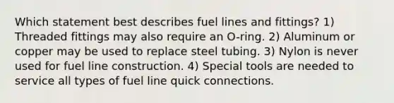 Which statement best describes fuel lines and fittings? 1) Threaded fittings may also require an O-ring. 2) Aluminum or copper may be used to replace steel tubing. 3) Nylon is never used for fuel line construction. 4) Special tools are needed to service all types of fuel line quick connections.