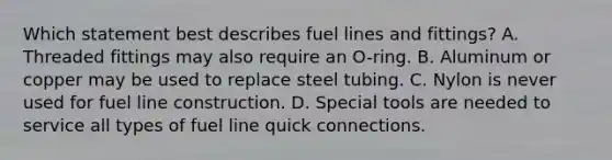 Which statement best describes fuel lines and fittings? A. Threaded fittings may also require an O-ring. B. Aluminum or copper may be used to replace steel tubing. C. Nylon is never used for fuel line construction. D. Special tools are needed to service all types of fuel line quick connections.