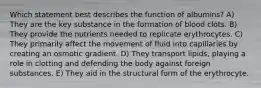 Which statement best describes the function of albumins? A) They are the key substance in the formation of blood clots. B) They provide the nutrients needed to replicate erythrocytes. C) They primarily affect the movement of fluid into capillaries by creating an osmotic gradient. D) They transport lipids, playing a role in clotting and defending the body against foreign substances. E) They aid in the structural form of the erythrocyte.