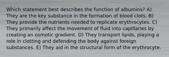 Which statement best describes the function of albumins? A) They are the key substance in the formation of blood clots. B) They provide the nutrients needed to replicate erythrocytes. C) They primarily affect the movement of fluid into capillaries by creating an osmotic gradient. D) They transport lipids, playing a role in clotting and defending the body against foreign substances. E) They aid in the structural form of the erythrocyte.