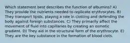 Which statement best describes the function of albumins? A) They provide the nutrients needed to replicate erythrocytes. B) They transport lipids, playing a role in clotting and defending the body against foreign substances. C) They primarily affect the movement of fluid into capillaries by creating an osmotic gradient. D) They aid in the structural form of the erythrocyte. E) They are the key substance in the formation of blood clots.