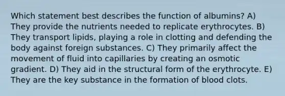 Which statement best describes the function of albumins? A) They provide the nutrients needed to replicate erythrocytes. B) They transport lipids, playing a role in clotting and defending the body against foreign substances. C) They primarily affect the movement of fluid into capillaries by creating an osmotic gradient. D) They aid in the structural form of the erythrocyte. E) They are the key substance in the formation of blood clots.