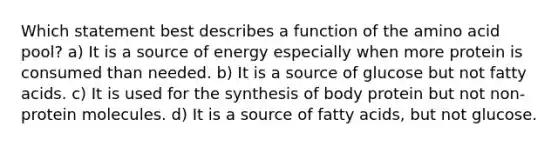 Which statement best describes a function of the amino acid pool? a) It is a source of energy especially when more protein is consumed than needed. b) It is a source of glucose but not fatty acids. c) It is used for the synthesis of body protein but not non-protein molecules. d) It is a source of fatty acids, but not glucose.