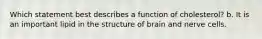Which statement best describes a function of cholesterol? b. It is an important lipid in the structure of brain and nerve cells.