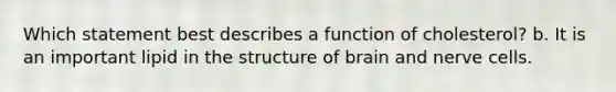 Which statement best describes a function of cholesterol? b. It is an important lipid in the structure of brain and nerve cells.