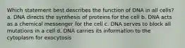 Which statement best describes the function of DNA in all cells? a. DNA directs the synthesis of proteins for the cell b. DNA acts as a chemical messenger for the cell c. DNA serves to block all mutations in a cell d. DNA carries its information to the cytoplasm for exocytosis