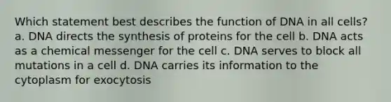 Which statement best describes the function of DNA in all cells? a. DNA directs the synthesis of proteins for the cell b. DNA acts as a chemical messenger for the cell c. DNA serves to block all mutations in a cell d. DNA carries its information to the cytoplasm for exocytosis