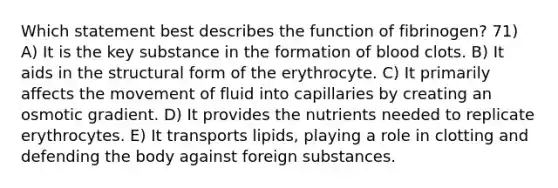 Which statement best describes the function of fibrinogen? 71) A) It is the key substance in the formation of blood clots. B) It aids in the structural form of the erythrocyte. C) It primarily affects the movement of fluid into capillaries by creating an osmotic gradient. D) It provides the nutrients needed to replicate erythrocytes. E) It transports lipids, playing a role in clotting and defending the body against foreign substances.