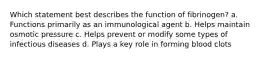 Which statement best describes the function of fibrinogen? a. Functions primarily as an immunological agent b. Helps maintain osmotic pressure c. Helps prevent or modify some types of infectious diseases d. Plays a key role in forming blood clots