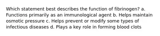 Which statement best describes the function of fibrinogen? a. Functions primarily as an immunological agent b. Helps maintain osmotic pressure c. Helps prevent or modify some types of infectious diseases d. Plays a key role in forming blood clots