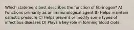 Which statement best describes the function of fibrinogen? A) Functions primarily as an immunological agent B) Helps maintain osmotic pressure C) Helps prevent or modify some types of infectious diseases D) Plays a key role in forming blood clots