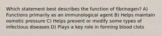 Which statement best describes the function of fibrinogen? A) Functions primarily as an immunological agent B) Helps maintain osmotic pressure C) Helps prevent or modify some types of infectious diseases D) Plays a key role in forming blood clots