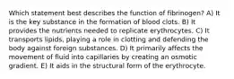 Which statement best describes the function of fibrinogen? A) It is the key substance in the formation of blood clots. B) It provides the nutrients needed to replicate erythrocytes. C) It transports lipids, playing a role in clotting and defending the body against foreign substances. D) It primarily affects the movement of fluid into capillaries by creating an osmotic gradient. E) It aids in the structural form of the erythrocyte.