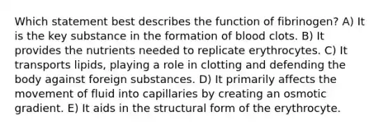 Which statement best describes the function of fibrinogen? A) It is the key substance in the formation of blood clots. B) It provides the nutrients needed to replicate erythrocytes. C) It transports lipids, playing a role in clotting and defending the body against foreign substances. D) It primarily affects the movement of fluid into capillaries by creating an osmotic gradient. E) It aids in the structural form of the erythrocyte.