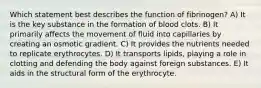 Which statement best describes the function of fibrinogen? A) It is the key substance in the formation of blood clots. B) It primarily affects the movement of fluid into capillaries by creating an osmotic gradient. C) It provides the nutrients needed to replicate erythrocytes. D) It transports lipids, playing a role in clotting and defending the body against foreign substances. E) It aids in the structural form of the erythrocyte.