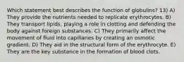 Which statement best describes the function of globulins? 13) A) They provide the nutrients needed to replicate erythrocytes. B) They transport lipids, playing a role in clotting and defending the body against foreign substances. C) They primarily affect the movement of fluid into capillaries by creating an osmotic gradient. D) They aid in the structural form of the erythrocyte. E) They are the key substance in the formation of blood clots.