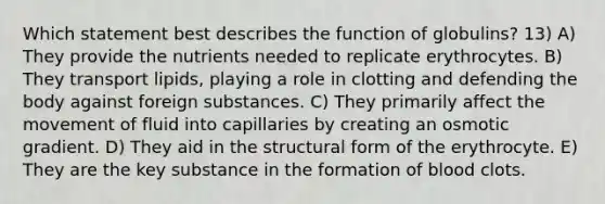 Which statement best describes the function of globulins? 13) A) They provide the nutrients needed to replicate erythrocytes. B) They transport lipids, playing a role in clotting and defending the body against foreign substances. C) They primarily affect the movement of fluid into capillaries by creating an osmotic gradient. D) They aid in the structural form of the erythrocyte. E) They are the key substance in the formation of blood clots.