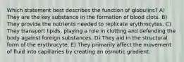 Which statement best describes the function of globulins? A) They are the key substance in the formation of blood clots. B) They provide the nutrients needed to replicate erythrocytes. C) They transport lipids, playing a role in clotting and defending the body against foreign substances. D) They aid in the structural form of the erythrocyte. E) They primarily affect the movement of fluid into capillaries by creating an osmotic gradient.