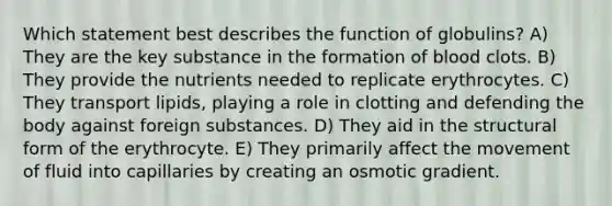 Which statement best describes the function of globulins? A) They are the key substance in the formation of blood clots. B) They provide the nutrients needed to replicate erythrocytes. C) They transport lipids, playing a role in clotting and defending the body against foreign substances. D) They aid in the structural form of the erythrocyte. E) They primarily affect the movement of fluid into capillaries by creating an osmotic gradient.