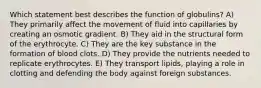 Which statement best describes the function of globulins? A) They primarily affect the movement of fluid into capillaries by creating an osmotic gradient. B) They aid in the structural form of the erythrocyte. C) They are the key substance in the formation of blood clots. D) They provide the nutrients needed to replicate erythrocytes. E) They transport lipids, playing a role in clotting and defending the body against foreign substances.