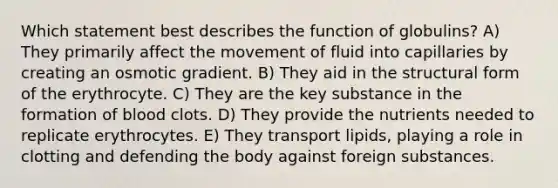 Which statement best describes the function of globulins? A) They primarily affect the movement of fluid into capillaries by creating an osmotic gradient. B) They aid in the structural form of the erythrocyte. C) They are the key substance in the formation of blood clots. D) They provide the nutrients needed to replicate erythrocytes. E) They transport lipids, playing a role in clotting and defending the body against foreign substances.