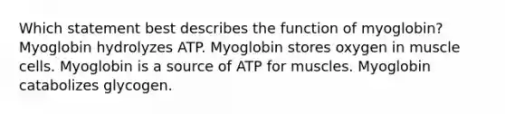 Which statement best describes the function of myoglobin? Myoglobin hydrolyzes ATP. Myoglobin stores oxygen in muscle cells. Myoglobin is a source of ATP for muscles. Myoglobin catabolizes glycogen.